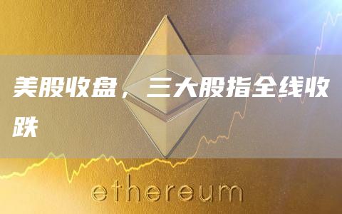 美股收盘，三大股指全线收跌-链答网