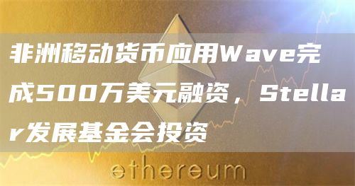 非洲移动货币应用Wave完成500万美元融资,Stellar发展基金会投资-链答网