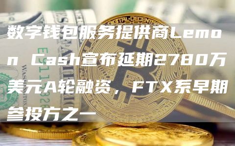 数字钱包服务提供商Lemon Cash宣布延期2780万美元A轮融资,FTX系早期参投方之一-链答网
