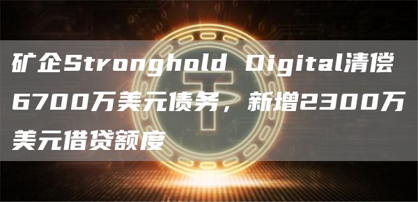 矿企Stronghold Digital清偿6700万美元债务，新增2300万美元借贷额度-链答网