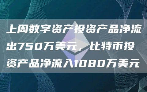上周数字资产投资产品净流出750万美元,比特币投资产品净流入1080万美元-链答网
