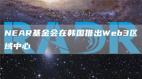 NEAR基金会在韩国推出Web3区域中心-链答网