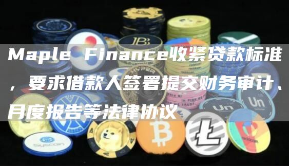 Maple Finance收紧贷款标准,要求借款人签署提交财务审计、月度报告等法律协议-链答网