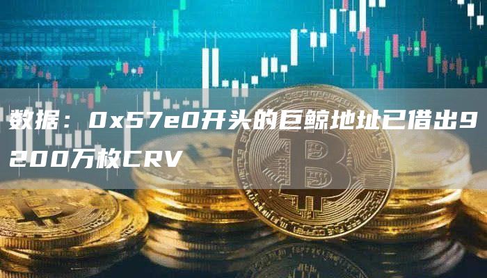 数据：0x57e0开头的巨鲸地址已借出9200万枚CRV-链答网