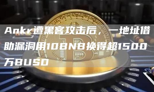 Ankr遭黑客攻击后,一地址借助漏洞用10BNB换得超1500万BUSD-链答网