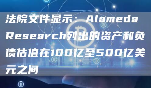 法院文件显示：Alameda Research列出的资产和负债估值在100亿至500亿美元之间-链答网