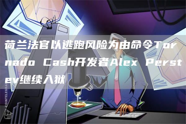 荷兰法官以逃跑风险为由命令Tornado Cash开发者Alex Perstev继续入狱-链答网
