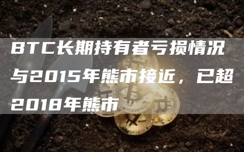 BTC长期持有者亏损情况与2015年熊市接近，已超2018年熊市-链答网