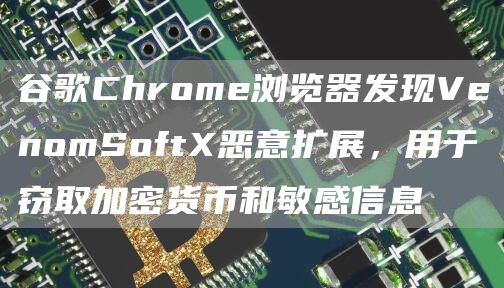 谷歌Chrome浏览器发现VenomSoftX恶意扩展,用于窃取加密货币和敏感信息-链答网