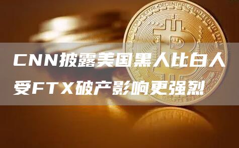 CNN披露美国黑人比白人受FTX破产影响更强烈-链答网