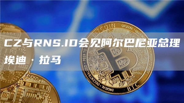 CZ与RNS.ID会见阿尔巴尼亚总理埃迪·拉马-链答网