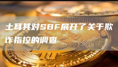 土耳其对SBF展开了关于欺诈指控的调查-链答网