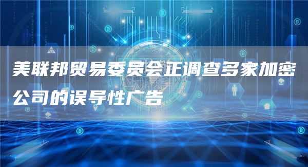 美联邦贸易委员会正调查多家加密公司的误导性广告-链答网