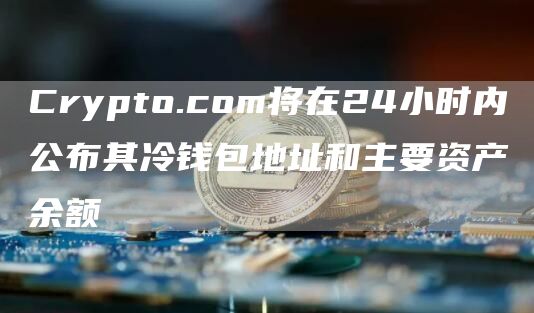 Crypto.com将在24小时内公布其冷钱包地址和主要资产余额-链答网