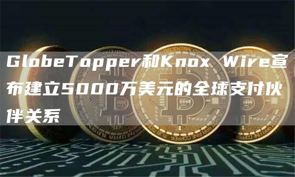 GlobeTopper和Knox Wire宣布建立5000万美元的全球支付伙伴关系-链答网