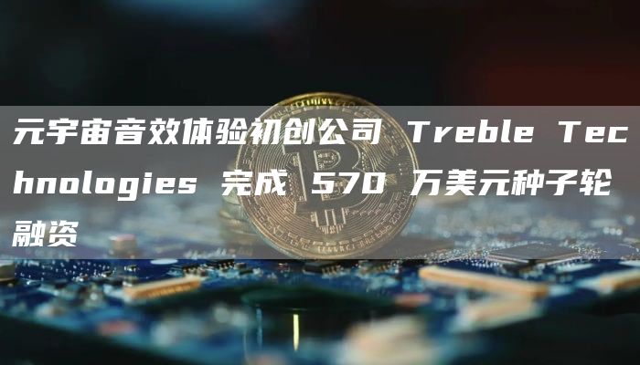 元宇宙音效体验初创公司 Treble Technologies 完成 570 万美元种子轮融资-链答网