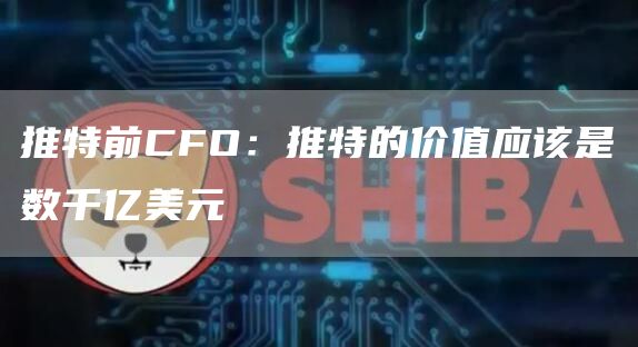 推特前CFO:推特的价值应该是数千亿美元-链答网