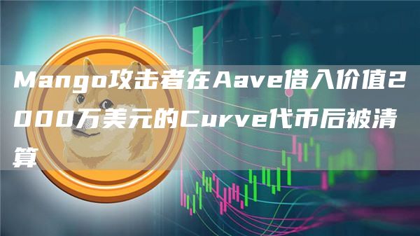 Mango攻击者在Aave借入价值2000万美元的Curve代币后被清算-链答网