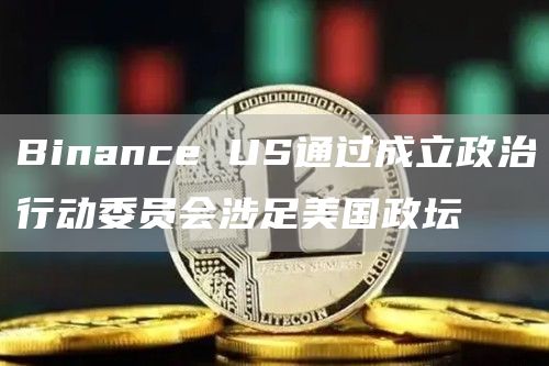 Binance US通过成立政治行动委员会涉足美国政坛-链答网
