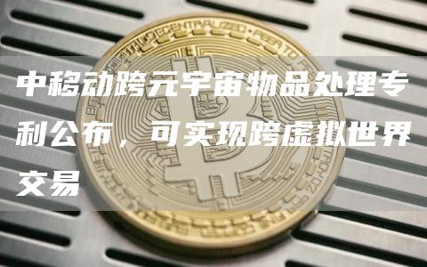 中移动跨元宇宙物品处理专利公布，可实现跨虚拟世界交易-链答网