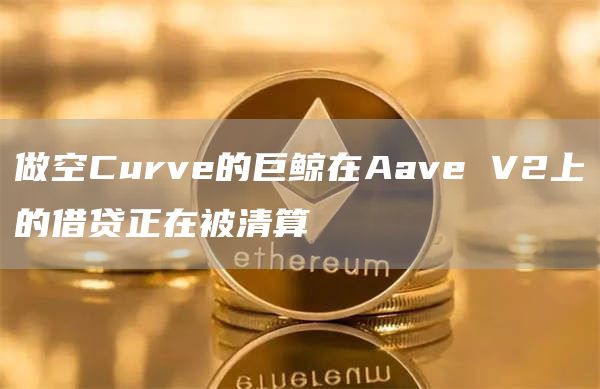 做空Curve的巨鲸在Aave V2上的借贷正在被清算-链答网