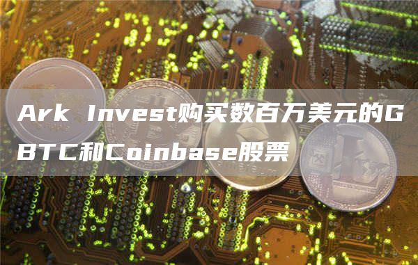 Ark Invest购买数百万美元的GBTC和Coinbase股票-链答网