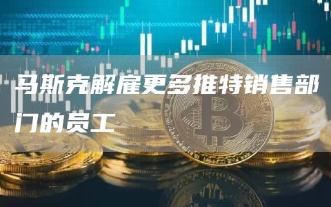 马斯克解雇更多推特销售部门的员工-链答网