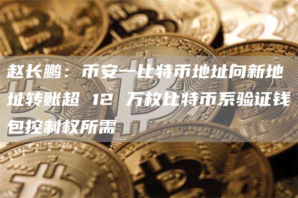 赵长鹏：币安一比特币地址向新地址转账超 12 万枚比特币系验证钱包控制权所需-链答网