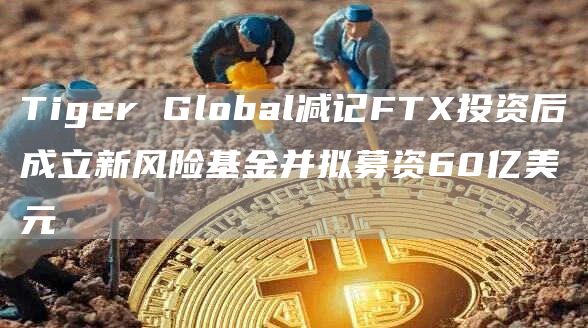Tiger Global减记FTX投资后成立新风险基金并拟募资60亿美元-链答网