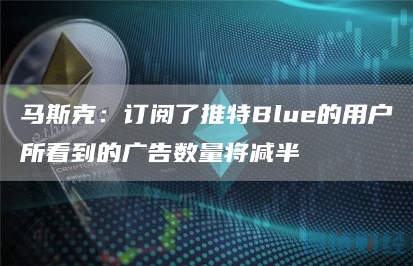 马斯克：订阅了推特Blue的用户所看到的广告数量将减半-链答网