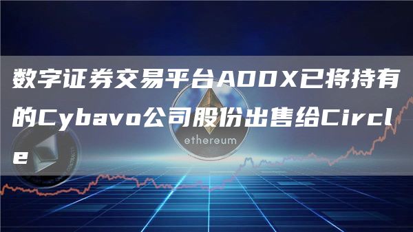 数字证券交易平台ADDX已将持有的Cybavo公司股份出售给Circle-链答网