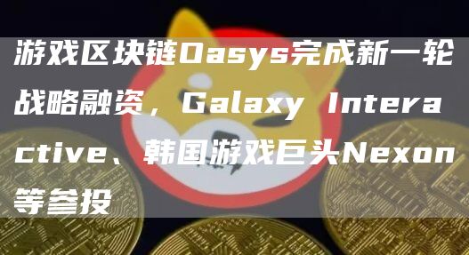 游戏区块链Oasys完成新一轮战略融资,Galaxy Interactive、韩国游戏巨头Nexon等参投-链答网