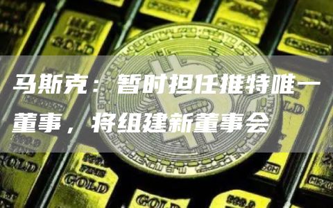 马斯克:暂时担任推特唯一董事,将组建新董事会-链答网