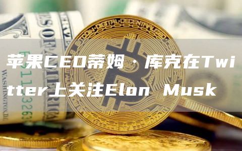 苹果CEO蒂姆·库克在Twitter上关注Elon Musk-链答网