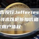 华尔街投行Jefferies等机构正寻求以低折扣价格获得FTX用户债权-链答网