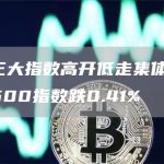 美股三大指数高开低走集体收跌,标普500指数跌0.41%-链答网