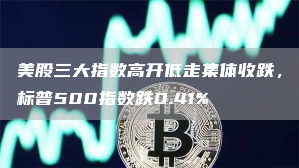 美股三大指数高开低走集体收跌，标普500指数跌0.41%-链答网