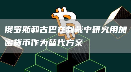 俄罗斯和古巴在制裁中研究用加密货币作为替代方案-链答网