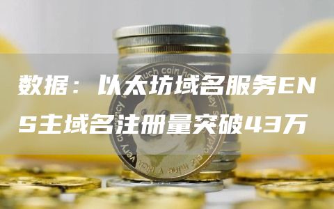 数据：以太坊域名服务ENS主域名注册量突破43万-链答网