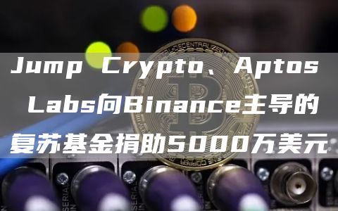 Jump Crypto、Aptos Labs向Binance主导的复苏基金捐助5000万美元-链答网