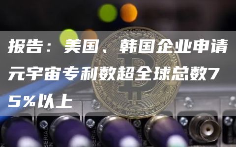 报告：美国、韩国企业申请元宇宙专利数超全球总数75%以上-链答网