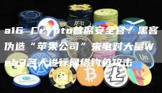 a16 Crypto首席安全官:黑客伪造“苹果公司”来电对大量Web3名人进行网络钓鱼攻击-链答网