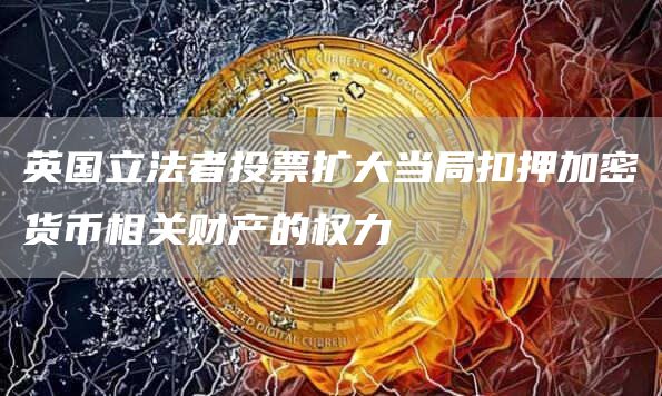 英国立法者投票扩大当局扣押加密货币相关财产的权力-链答网