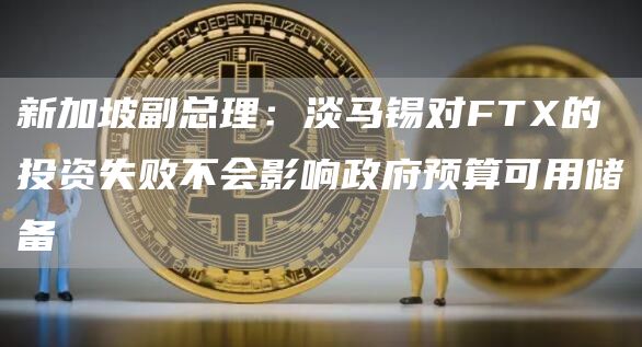 新加坡副总理:淡马锡对FTX的投资失败不会影响政府预算可用储备-链答网