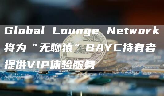 Global Lounge Network将为“无聊猿”BAYC持有者提供VIP体验服务-链答网