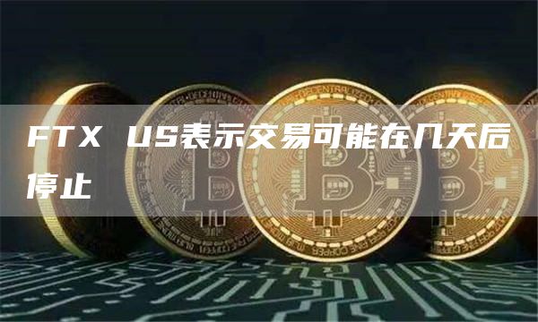 FTX US表示交易可能在几天后停止-链答网