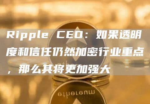 Ripple CEO:如果透明度和信任仍然加密行业重点,那么其将更加强大-链答网