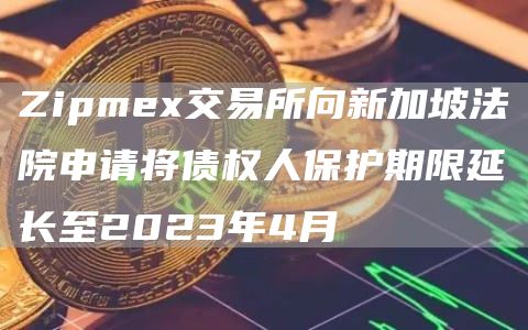 Zipmex交易所向新加坡法院申请将债权人保护期限延长至2023年4月-链答网