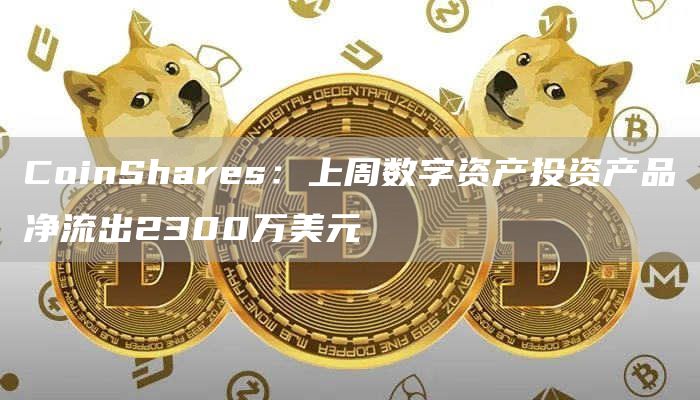 CoinShares：上周数字资产投资产品净流出2300万美元-链答网