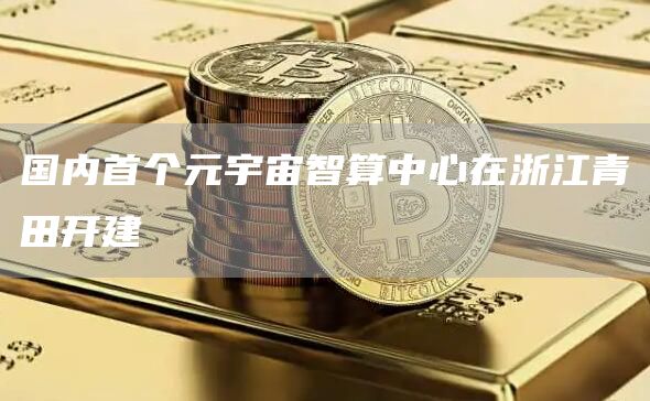 国内首个元宇宙智算中心在浙江青田开建-链答网